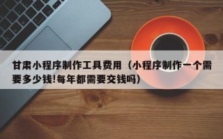 沂南甘肃小程序制作工具费用（小程序制作一个需要多少钱!每年都需要交钱吗）