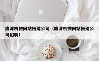 沂南鹰潭机械网站搭建公司（鹰潭机械网站搭建公司招聘）