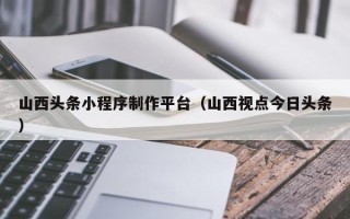 沂南山西头条小程序制作平台（山西视点今日头条）